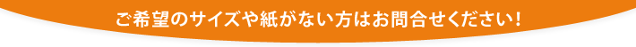 ご希望のサイズや紙がない方はお問合せください！