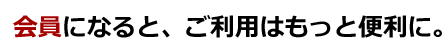 会員になると、ご利用はもっと便利に。